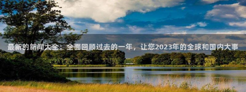 最新的新闻大全：全面回顾过去的一年，让您2023年的全球和国内大事