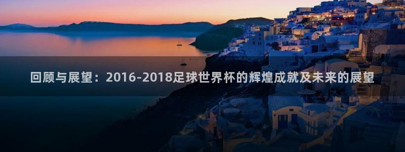 回顾与展望：2016-2018足球世界杯的辉煌成就及未来的展望